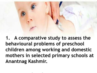 1. A comparative study to assess the
behavioural problems of preschool
children among working and domestic
mothers in selected primary schools at
Anantnag Kashmir.
 