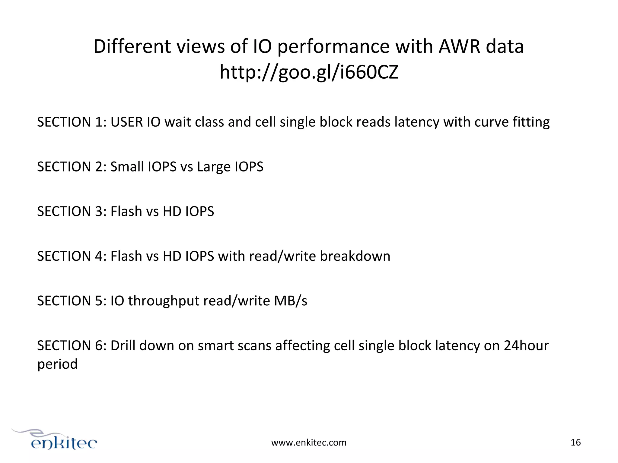 Different views of IO performance with AWR data
http://goo.gl/i660CZ
SECTION 1: USER IO wait class and cell single block reads latency with curve fitting
SECTION 2: Small IOPS vs Large IOPS
SECTION 3: Flash vs HD IOPS
SECTION 4: Flash vs HD IOPS with read/write breakdown
SECTION 5: IO throughput read/write MB/s
SECTION 6: Drill down on smart scans affecting cell single block latency on 24hour
period
www.enkitec.com 16
 