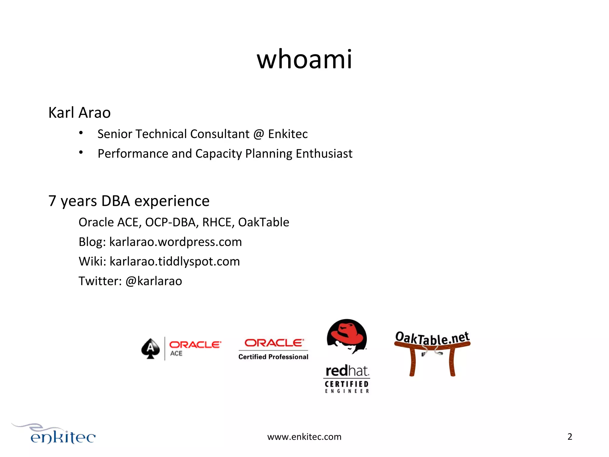 whoami
Karl Arao
• Senior Technical Consultant @ Enkitec
• Performance and Capacity Planning Enthusiast
7 years DBA experience
Oracle ACE, OCP-DBA, RHCE, OakTable
Blog: karlarao.wordpress.com
Wiki: karlarao.tiddlyspot.com
Twitter: @karlarao
www.enkitec.com 2
 