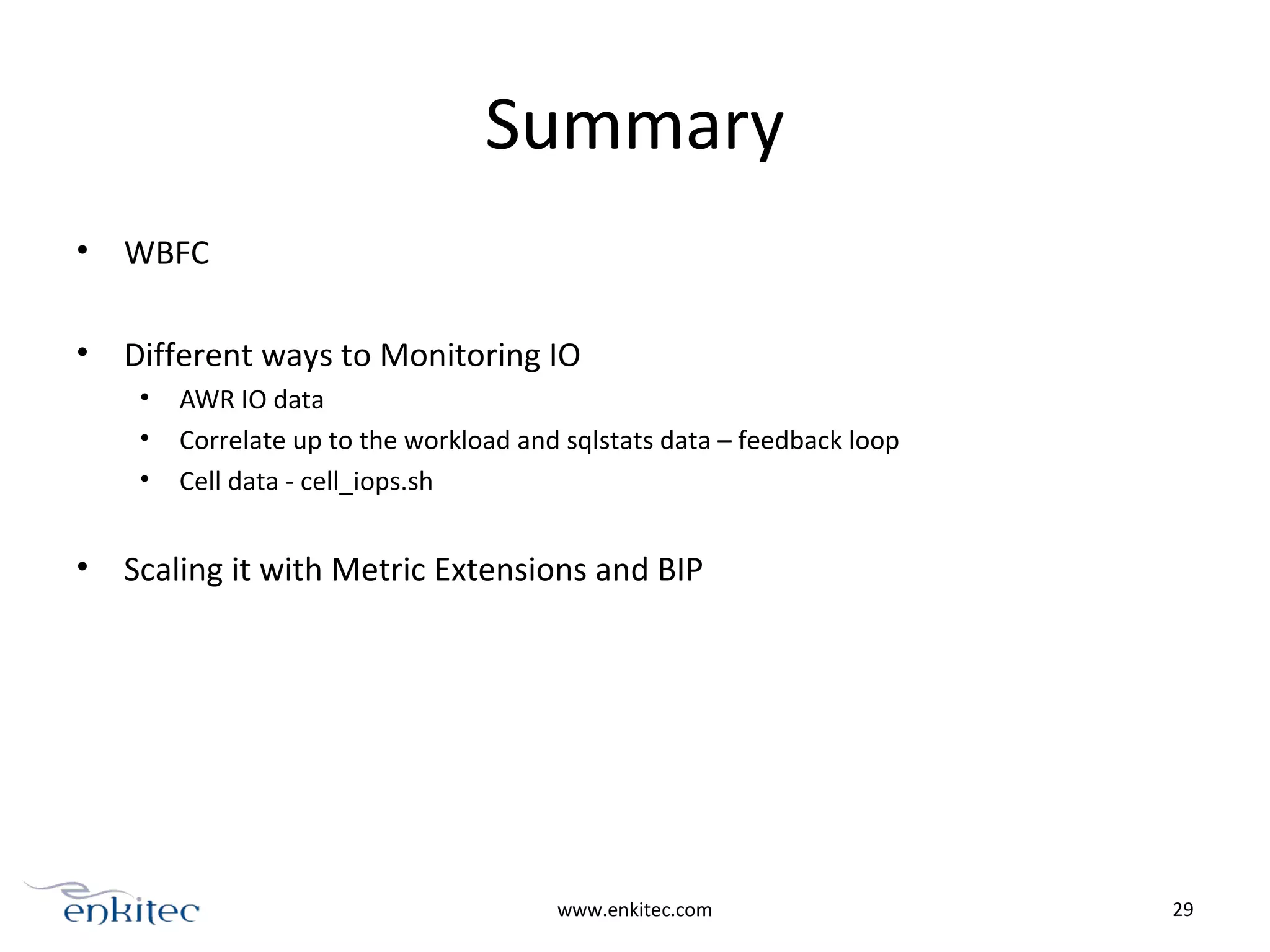 Summary
• WBFC
• Different ways to Monitoring IO
• AWR IO data
• Correlate up to the workload and sqlstats data – feedback loop
• Cell data - cell_iops.sh
• Scaling it with Metric Extensions and BIP
www.enkitec.com 29
 