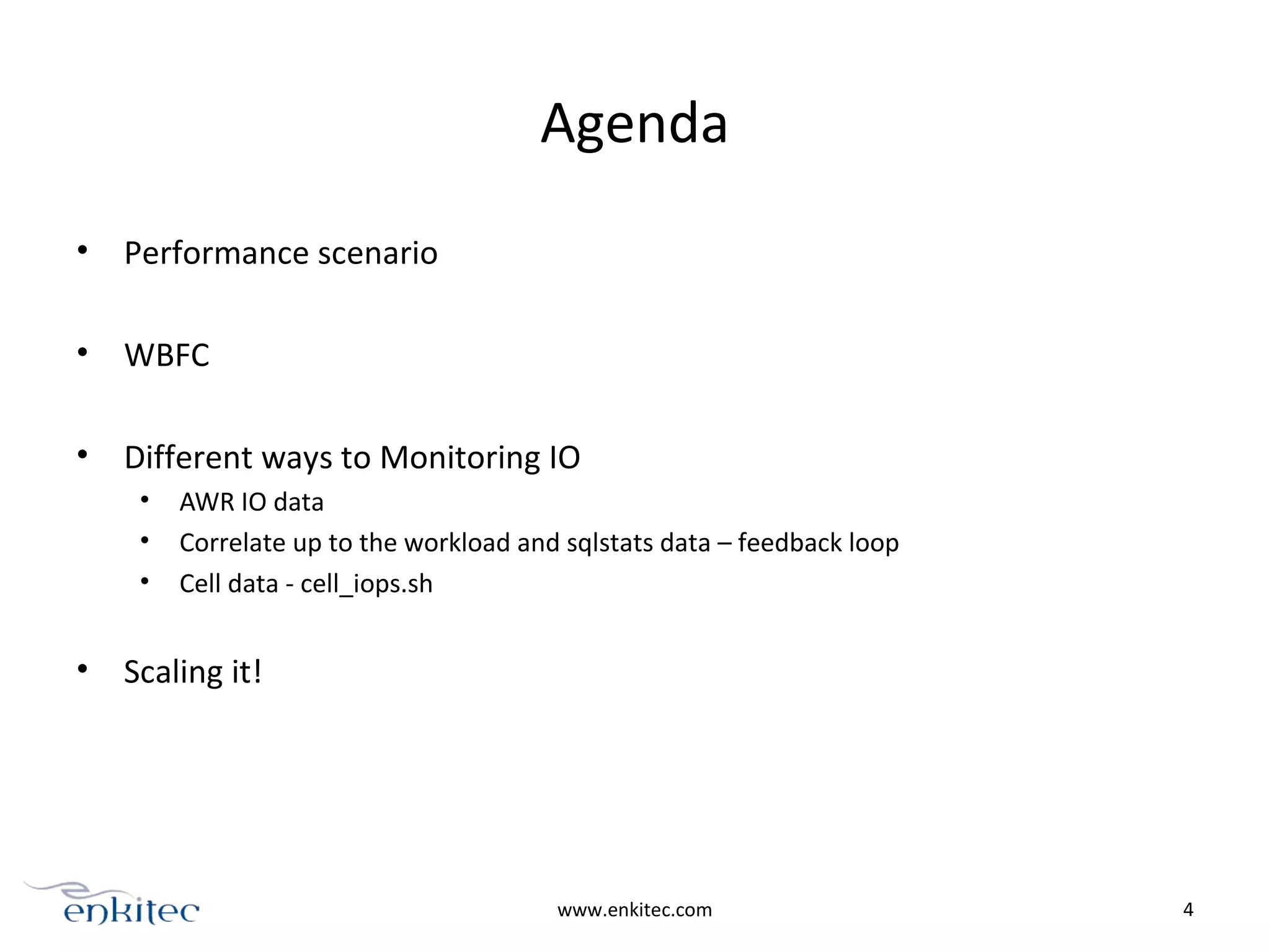 Agenda
• Performance scenario
• WBFC
• Different ways to Monitoring IO
• AWR IO data
• Correlate up to the workload and sqlstats data – feedback loop
• Cell data - cell_iops.sh
• Scaling it!
www.enkitec.com 4
 