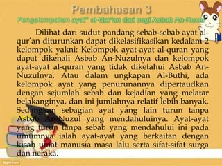 Dilihat dari sudut pandang sebab-sebab ayat al-qur’an 
diturunkan dapat dikelasifikasikan kedalam 2 
kelompok yakni: Kelompok ayat-ayat al-quran yang 
dapat dikenali Asbab An-Nuzulnya dan kelompok 
ayat-ayat al-quran yang tidak diketahui Asbab An- 
Nuzulnya. Atau dalam ungkapan Al-Buthi, ada 
kelompok ayat yang penurunannya dipertaudkan 
dengan sejumlah sebab dan kejadian yang melatar 
belakanginya, dan ini jumlahnya relatif lebih banyak. 
Sedangkan sebagian ayat yang lain turun tanpa 
Asbab An-Nuzul yang mendahuluinya. Ayat-ayat 
yang turun tanpa sebab yang mendahului ini pada 
umumnya ialah ayat-ayat yang berkaitan dengan 
kisah umat manusia masa lalu serta sifat-sifat surga 
dan neraka. 
 