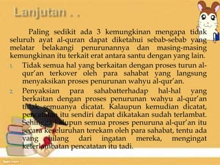 Paling sedikit ada 3 kemungkinan mengapa tidak 
seluruh ayat al-quran dapat diketahui sebab-sebab yang 
melatar belakangi penurunannya dan masing-masing 
kemungkinan itu terkait erat antara santu dengan yang lain. 
1. Tidak semua hal yang berkaitan dengan proses turun al-qur’an 
terkover oleh para sahabat yang langsung 
menyaksikan proses penurunan wahyu al-qur’an. 
2. Penyaksian para sahabatterhadap hal-hal yang 
berkaitan dengan proses penurunan wahyu al-qur’an 
tidak semuanya dicatat. Kalaupun kemudian dicatat, 
pencatatan itu sendiri dapat dikatakan sudah terlambat. 
Sehingga kalupun semua proses penuruna al-qur’an itu 
secara keseluruhan terekam oleh para sahabat, tentu ada 
yang hilang dari ingatan mereka, mengingat 
keterlambatan pencatatan itu tadi. 
 