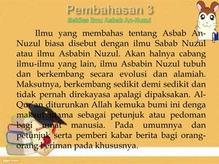 Ilmu yang membahas tentang Asbab An- 
Nuzul biasa disebut dengan ilmu Sabab Nuzul 
atau ilmu Asbabin Nuzul. Akan halnya cabang 
ilmu-ilmu yang lain, ilmu Asbabin Nuzul tubuh 
dan berkembang secara evolusi dan alamiah. 
Maksutnya, berkembang sedikit demi sedikit dan 
tidak pernah direkayasa apalagi dipaksakan. Al- 
Qur’an diturunkan Allah kemuka bumi ini denga 
maksut utama sebagai petunjuk atau pedoman 
bagi umat manusia. Pada umumnya dan 
petunjuk serta pemberi kabar berita bagi orang-orang 
beriman pada khususnya. 
 