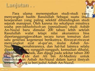 Para ulama menempatkan studi-studi yang 
menyangkut hadits Rasulullah Sebagai suatu studi 
kesejarahan yang paling selektif dibandingkan studi 
sejarah manapun. Oleh karena itu sekalipun misalnya 
usaha pen-takhashshush-an (spesialisasi) studi Asbab 
An-Nuzul baru dimulai 200 tahun lebih setelah 
Rasulullah wafat tetapi nilai akurasinya bisa 
dipertanggungjawabkan secara turun temurun dari 
satu generasi kegenerasi berikutnya. Riwayat-riwayat 
menyangkut ayat al-qur’an, mulai Asbab An- 
Nuzulnya, penafsirannya, dan hal-hal lainnya selalu 
dipelajari secara sungguh-sungguh, kemudian dihafal, 
dipelihara baik-baik, dan dijaga pada sekitar tahun 200 
H, timbul ide dari Ali bin Al-Madiniy untuk 
membukukan Asbab An-Nuzul dalam karya ilmiyah 
tersendiri yang ia beri judul Asbab An-Nuzul. 
 