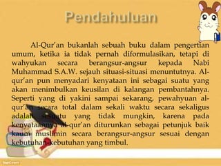 Al-Qur’an bukanlah sebuah buku dalam pengertian 
umum, ketika ia tidak pernah diformulasikan, tetapi di 
wahyukan secara berangsur-angsur kepada Nabi 
Muhammad S.A.W. sejauh situasi-situasi menuntutnya. Al-qur’an 
pun menyadari kenyataan ini sebagai suatu yang 
akan menimbulkan keusilan di kalangan pembantahnya. 
Seperti yang di yakini sampai sekarang, pewahyuan al-qur’an 
secara total dalam sekali waktu secara sekaligus 
adalah sesuatu yang tidak mungkin, karena pada 
kenyataannya al-qur’an diturunkan sebagai petunjuk baik 
kaum muslimin secara berangsur-angsur sesuai dengan 
kebutuhan-kebutuhan yang timbul. 
 