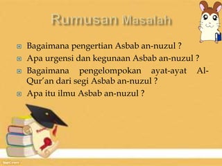  Bagaimana pengertian Asbab an-nuzul ? 
 Apa urgensi dan kegunaan Asbab an-nuzul ? 
 Bagaimana pengelompokan ayat-ayat Al- 
Qur’an dari segi Asbab an-nuzul ? 
 Apa itu ilmu Asbab an-nuzul ? 
 