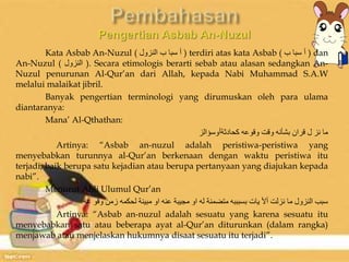 Kata Asbab An-Nuzul ( أ سبا ب النزول ) terdiri atas kata Asbab ( أ سبا ب ) dan 
An-Nuzul ( النزول ). Secara etimologis berarti sebab atau alasan sedangkan An- 
Nuzul penurunan Al-Qur’an dari Allah, kepada Nabi Muhammad S.A.W 
melalui malaikat jibril. 
Banyak pengertian terminologi yang dirumuskan oleh para ulama 
diantaranya: 
Mana’ Al-Qthathan: 
ما نز ل قران بشأنه وقت وقوعه كحادثةأوسؤالز 
Artinya: “Asbab an-nuzul adalah peristiwa-peristiwa yang 
menyebabkan turunnya al-Qur’an berkenaan dengan waktu peristiwa itu 
terjadi, baik berupa satu kejadian atau berupa pertanyaan yang diajukan kepada 
nabi”. 
Menurut Ahli Ulumul Qur’an 
سبب النزول ما نزلت ألأ يات بسبببه متضمنة له او مجيبة عنه او مبينة لحكمه زمن وقو عه 
Artinya: “Asbab an-nuzul adalah sesuatu yang karena sesuatu itu 
menyebabkan satu atau beberapa ayat al-Qur’an diturunkan (dalam rangka) 
menjawab atau menjelaskan hukumnya disaat sesuatu itu terjadi”. 
 