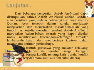 Dari beberapa pengertian Asbab An-Nuzul dapat 
disimpulkan bahwa Asbab An-Nuzul adalah kejadian 
atau peristiwa yang melatar belakangi turunnya ayat al- 
Qur’an. Ayat tersebut dalam rangka menjawab, 
menjelaskan dan menjelaskan masalah-masalah yang 
timbul dari kejadian-kejadian tersebut. Asbab An-Nuzul 
merupakan bahan-bahan sejarah yang dapat dipakai 
untuk memberikan keterangan-keterangan terhadap 
lembaran-lembaran dan memberinya konteks dalam 
memahami perintah-perintahnya. 
Bentuk-bentuk peristiwa yang melatar belakangi 
turunnya al-Qur’an itu tersebut sangat beragam 
diantaranya, berupa konflik tentang kafir qurais, konflik 
sosial yang terjadi antara suku aus dan suku khazraj. 
 