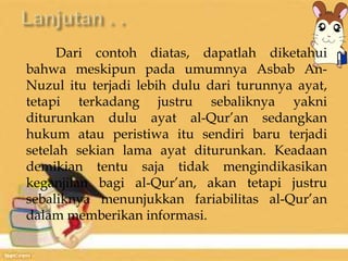 Dari contoh diatas, dapatlah diketahui 
bahwa meskipun pada umumnya Asbab An- 
Nuzul itu terjadi lebih dulu dari turunnya ayat, 
tetapi terkadang justru sebaliknya yakni 
diturunkan dulu ayat al-Qur’an sedangkan 
hukum atau peristiwa itu sendiri baru terjadi 
setelah sekian lama ayat diturunkan. Keadaan 
demikian tentu saja tidak mengindikasikan 
keganjilan bagi al-Qur’an, akan tetapi justru 
sebaliknya menunjukkan fariabilitas al-Qur’an 
dalam memberikan informasi. 
 