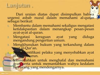 Dari uraian diatas dapat disimpulkan bahwa 
urgensi asbab nuzul dalam memahami al-quran 
sebagai berikut: 
1. Membantu dalam memahami sekaligus mengatasi 
ketidakpastian dalam menangkap pesan-pesan 
ayat-ayat al-quran. 
2. Mengatasi keraguan ayat yang diduga 
mengandung pengertian umum. 
3. Mengkhusukan hukum yang terkandung dalam 
ayat al-Qur’an. 
4. Mengidentifikasi pelaku yang menyebabkan ayat 
al-Quran turun. 
5. Memudahkan untuk menghafal dan memahami 
ayat, serta untuk memantabkan wahyu kedalam 
hati orang yang mendengarnya. 
 