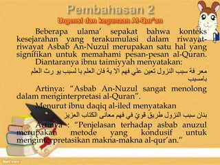 Beberapa ulama’ sepakat bahwa konteks 
kesejarahan yang terakumulasi dalam riwayat-riwayat 
Asbab An-Nuzul merupakan satu hal yang 
signifikan untuk memahami pesan-pesan al-Quran. 
Diantaranya ibnu taimiyyah menyatakan: 
معر فة سبب النزول تعين علي فهم الا ية فان العلم با لسبب يو رث العلم 
بامسبب 
Artinya: “Asbab An-Nuzul sangat menolong 
dalam menginterpretasi al-Quran”. 
Menurut ibnu daqiq al-iled menyatakan 
بنان سبب النزول طريق قويّ في فهم معانى الكتاب العزيز 
Artinya : “Penjelasan terhadap asbab anuzul 
merupakan metode yang kondusif untuk 
menginterpretasikan makna-makna al-qur’an.” 
 