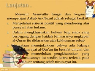 Menurut Assuyuthi fungsi dan kegunaan 
mempelajari Asbab An-Nuzul adalah sebagai berikut: 
1. Mengetahui sisi-sisi positif yang mendorong atas 
pensyari’atan hukum. 
2. Dalam mengkhususkan hukum bagi siapa yang 
berpegang dengan kaidah bahwasanya ungkapan 
al-Quran itu didasarkan atas kekhususan sebab. 
3. Kenyataan menujukakkan bahwa ada kalanya 
lafal dalam ayat al-Qur’an itu bersifat umum, dan 
terkadang memerlukan pengkhususkan yang 
pengkhususannya itu sendiri justru terletak pada 
pengetahuan tentang sebab turun ayat itu. 
 