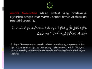 Amtsal Musarrahah adalah amtsal yang didalamnya
dijelaskan dengan lafaz matsal . Seperti firman Allah dalam
surat Al-Baqarah :17
َ‫ف‬ ‫ا‬ً‫َار‬‫ن‬ َ‫د‬َ‫ق‬ ْ‫و‬َ‫ت‬ْ‫س‬‫ا‬ ‫ي‬ِ‫ذ‬َّ‫ال‬ ِ‫ل‬َ‫ث‬َ‫م‬َ‫ك‬ ْ‫م‬ُ‫ه‬ُ‫ل‬َ‫ث‬َ‫م‬َ‫ه‬َ‫ذ‬ ُ‫ه‬َ‫ل‬ ْ‫و‬َ‫ح‬ ‫ا‬َ‫م‬ ْ‫ت‬َ‫ء‬‫ا‬َ‫ض‬َ‫أ‬ ‫ا‬َّ‫م‬َ‫ل‬ُ َ‫اَلل‬ َ‫ب‬
ِ‫ْص‬‫ب‬ُ‫ي‬ ‫ال‬ ٍ‫ت‬‫ا‬َ‫م‬ُ‫ل‬ُ‫ظ‬ ‫ي‬ِ‫ف‬ ْ‫م‬ُ‫ه‬َ‫ك‬َ‫ر‬َ‫ت‬ َ‫و‬ ْ‫م‬ِ‫ه‬ ِ‫ور‬ُ‫ن‬ِ‫ب‬‫ون‬ُ‫ر‬
1
Artinya: “Perumpamaan mereka adalah seperti orang yang menyalakan
api, maka setelah api itu menerangi sekelilingnya, Allah hilangkan
cahaya mereka, dan membiarkan mereka dalam kegelapan, tidak dapat
melihat.”
 