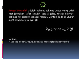 ٌ‫َة‬‫ن‬‫ي‬ِ‫ه‬َ‫ر‬ ْ‫ت‬َ‫ب‬َ‫س‬َ‫ك‬ ‫ا‬َ‫م‬ِ‫ب‬ ٍ‫س‬ْ‫ف‬َ‫ن‬ ُّ‫ل‬ُ‫ك‬
Amtsal Mursalah adalah kalimat-kalimat bebas yang tidak
menggunakan lafaz tasybih secara jelas, tetapi kalimat-
kalimat itu berlaku sebagai matsal. Contoh pada al-Qur’an
surat al-Mudatstsir ayat 38
3
Artinya:
”Tiap-tiap diri bertanggung jawab atas apa yang telah diperbuatnya.”
 
