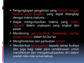  Pengungkapan pengertian yang abstrak dengan
bentuk yang kongkrit yang dapat ditangkap
dengan indera manusia.
 Dapat mengumpulkan makna yang indah,
menarik dalam ungkapan yang singkat dan
padat.
 Mendorong giat beramal, melakukan hal-hal
yangn menarik dalam Al-Qur’an.
 Menghindarkan dari perbuatan tercela.
 Memberikan kesempatan kepada setiap budaya
dan juga bagi nalar para cendekiawan untuk
menafsirkan dan mengaktualisasikan diri dalam
wadah nilai-nilai universalnya.
 