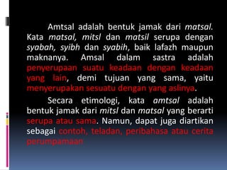 Amtsal adalah bentuk jamak dari matsal.
Kata matsal, mitsl dan matsil serupa dengan
syabah, syibh dan syabih, baik lafazh maupun
maknanya. Amsal dalam sastra adalah
penyerupaan suatu keadaan dengan keadaan
yang lain, demi tujuan yang sama, yaitu
menyerupakan sesuatu dengan yang aslinya.
Secara etimologi, kata amtsal adalah
bentuk jamak dari mitsl dan matsal yang berarti
serupa atau sama. Namun, dapat juga diartikan
sebagai contoh, teladan, peribahasa atau cerita
perumpamaan
 