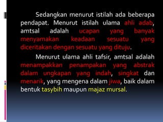 Sedangkan menurut istilah ada beberapa
pendapat. Menurut istilah ulama ahli adab,
amtsal adalah ucapan yang banyak
menyamakan keadaan sesuatu yang
diceritakan dengan sesuatu yang dituju.
Menurut ulama ahli tafsir, amtsal adalah
menampakkan penampakan yang abstrak
dalam ungkapan yang indah, singkat dan
menarik, yang mengena dalam jiwa, baik dalam
bentuk tasybih maupun majaz mursal.
 
