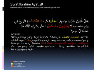 ْ‫م‬ِ‫ه‬ِ‫ب‬َ‫ر‬ِ‫ب‬ ‫وا‬ُ‫ر‬َ‫ف‬َ‫ك‬ َ‫ين‬ِ‫ذ‬َّ‫ال‬ ُ‫ل‬َ‫ث‬َ‫م‬ُ‫ل‬‫ا‬َ‫م‬ْ‫ع‬َ‫أ‬ْ‫م‬ُ‫ه‬َ‫ك‬ْ‫ت‬َّ‫د‬َ‫ت‬ْ‫ش‬‫ا‬ ٍ‫د‬‫ا‬َ‫م‬َ‫ر‬ِ‫الر‬ ِ‫ه‬ِ‫ب‬‫ي‬ِ‫ف‬ ُ‫ح‬‫ي‬
‫ال‬ ٍ‫ف‬ ِ‫اص‬َ‫ع‬ ٍ‫م‬ ْ‫و‬َ‫ي‬‫وا‬ُ‫ب‬َ‫س‬َ‫ك‬ ‫ا‬َّ‫م‬ِ‫م‬ َ‫ون‬ُ‫ر‬ِ‫د‬ْ‫ق‬َ‫ي‬َ‫ع‬َ‫و‬ُ‫ه‬ َ‫ك‬ِ‫ل‬َ‫ذ‬ ٍ‫ء‬ْ‫َي‬‫ش‬ ‫ى‬َ‫ل‬
ُ‫د‬‫ي‬ِ‫ع‬َ‫ب‬ْ‫ال‬ ُ‫ل‬‫ال‬َّ‫ض‬‫ال‬
Artinya:
“Orang-orang yang kafir kepada Tuhannya, amalan-amalan mereka
adalah seperti abu yang ditiup angin dengan keras pada suatu hari yang
berangin kencang. Mereka tidak dapat mengambil manfaat sedikitpun
dari apa yang telah mereka usahakan . Yang demikian itu adalah
kesesatan yang jauh.”
wajhul syabbah
musyabbah
musyabbah-bih
Surat Ibrahim Ayat 18
Referensi: https://tafsirweb.com/4064-surat-ibrahim-ayat-18.html
 