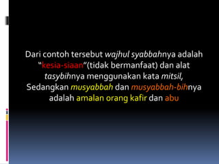Dari contoh tersebut wajhul syabbahnya adalah
“kesia-siaan”(tidak bermanfaat) dan alat
tasybihnya menggunakan kata mitsil,
Sedangkan musyabbah dan musyabbah-bihnya
adalah amalan orang kafir dan abu
 