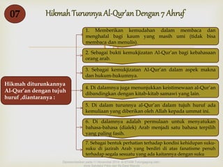 Hikmah Turunnya 07 Al-Qur’an Dengan 7 Ahruf 
 
Hikmah diturunkannya 
Al-Qur’an dengan tujuh 
huruf ,diantaranya : 
1. Memberikan kemudahan dalam membaca dan 
menghafal bagi kaum yang masih umi (tidak bisa 
membaca dan menulis). 
2. Sebagai bukti kemukjizatan Al-Qur’an bagi kebahasaan 
orang arab. 
3. Sebagai kemukjizatan Al-Qur’an dalam aspek makna 
dan hukum-hukumnya. 
4. Di dalamnya juga menunjukkan keistimewaan al-Qur’an 
dibandingkan dengan kitab-kitab samawi yang lain. 
5. Di dalam turunnya al-Qur’an dalam tujuh huruf ada 
kemuliaan yang diberikan oleh Allah kepada ummat ini. 
6. Di dalamnya adalah permulaan untuk menyatukan 
bahasa-bahasa (dialek) Arab menjadi satu bahasa terpilih 
yang paling fasih. 
7. Sebagai bentuk perhatian terhadap kondisi kehidupan suku-suku 
di jazirah Arab yang berdiri di atas fanatisme penuh 
terhadap segala sesuatu yang ada kaitannya dengan suku 
Dipresentasikan pada 11 November 2014 di STAIM Tulungagung oleh : 
Ainis Sahdatul Fitria dan Ifa Dewi Masyta 
 