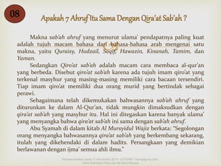 Apakah 7 Ahruf Itu Sama Dengan 08 Qira’at Sab’ah ? 
Makna sab’ah ahruf yang menurut ulama’ pendapatnya paling kuat 
 
adalah tujuh macam bahasa dari bahasa-bahasa arab mengenai satu 
makna, yaitu Quraisy, Hudzail, Saqif, Hawazin, Kinanah, Tamim, dan 
Yaman. 
Sedangkan Qiro’at sab’ah adalah macam cara membaca al-qur’an 
yang berbeda. Disebut qiro’at sab’ah karena ada tujuh imam qiro’at yang 
terkenal masyhur yang masing-masing memiliki cara bacaan tersendiri. 
Tiap imam qiro’at memiliki dua orang murid yang bertindak sebagai 
perawi. 
Sebagaimana telah dikemukakan bahwasannya sab’ah ahruf yang 
diturunkan ke dalam Al-Qur’an, tidak mungkin dimaksudkan dengan 
qira’at sab’ah yang masyhur itu. Hal ini ditegaskan karena banyak ulama’ 
yang menyangka bahwa qira’at sab’ah ini sama dengan sab’ah ahruf. 
Abu Syamah di dalam kitab Al Mursyidul Wajiz berkata: “Segolongan 
orang menyangka bahwasannya qira’at sab’ah yang berkembang sekarang, 
itulah yang dikehendaki di dalam hadits. Persangkaan yang demikian 
berlawanan dengan ijma’ semua ahli ilmu.” 
Dipresentasikan pada 11 November 2014 di STAIM Tulungagung oleh : 
Ainis Sahdatul Fitria dan Ifa Dewi Masyta 
 