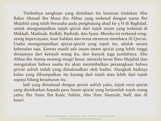 Timbulnya sangkaan yang demikian itu lantaran tindakan Abu 
Bakar Ahmad ibn Musa ibn Abbas yang terkenal dengan nama Ibn 
Mujahid yang telah berusaha pada penghujung abad ke-3 H di Baghdad, 
untuk mengumpulkan tujuh qira’at dari tujuh imam yang terkenal di 
Makkah, Madinah, Kuffah, Bashrah, dan Syam. Mereka ini terkenal orng-orang 
kepercayaan, kuat hafalan dan terus menerus membaca Al Qur’an. 
Usaha memgumpulkan qira’at-qira’at yang tujuh itu, adalah secara 
kebetulan saja. Karena masih ada imam-imam qira’at yang lebih tinggi 
derajatnya dari ketujuh orang itu, dan banyak juga jumlahnya. Abu 
Abbas ibn Amma seorang muqri besar, mencela keras Ibnu Mujahid dan 
mengatakan bahwa usaha itu akan menimbulkan persangkaan bahwa 
qira’at sab’ah inilah yang dimaksudkan oleh hadits. Alangkah baiknya 
kalau yang dikumpulkan itu kurang dari tujuh atau lebih dari tujuh 
supaya hilang kesamaran itu. 
Jadi yang dimaksud dengan qira’at sab’ah yaitu, tujuh versi qira’at 
yang dinisbatkan kepada para Imam qira’at yang berjumlah tujuh orang 
yaitu: Ibn ‘Amir, Ibn Kasir, ‘Ashim, Abu ‘Amr, Hamzah, Nafi’, dan Al 
kasa’i. 
Dipresentasikan pada 11 November 2014 di STAIM Tulungagung oleh : 
Ainis Sahdatul Fitria dan Ifa Dewi Masyta 
 