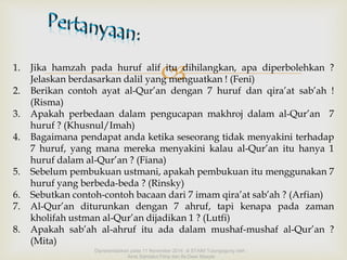 1. Jika hamzah pada huruf alifitu dihilangkan, apa diperbolehkan ? 
Jelaskan berdasarkan dalil yang menguatkan ! (Feni) 
2. Berikan contoh ayat al-Qur’an dengan 7 huruf dan qira’at sab’ah ! 
(Risma) 
3. Apakah perbedaan dalam pengucapan makhroj dalam al-Qur’an 7 
huruf ? (Khusnul/Imah) 
4. Bagaimana pendapat anda ketika seseorang tidak menyakini terhadap 
7 huruf, yang mana mereka menyakini kalau al-Qur’an itu hanya 1 
huruf dalam al-Qur’an ? (Fiana) 
5. Sebelum pembukuan ustmani, apakah pembukuan itu menggunakan 7 
huruf yang berbeda-beda ? (Rinsky) 
6. Sebutkan contoh-contoh bacaan dari 7 imam qira’at sab’ah ? (Arfian) 
7. Al-Qur’an diturunkan dengan 7 ahruf, tapi kenapa pada zaman 
kholifah ustman al-Qur’an dijadikan 1 ? (Lutfi) 
8. Apakah sab’ah al-ahruf itu ada dalam mushaf-mushaf al-Qur’an ? 
(Mita) 
Dipresentasikan pada 11 November 2014 di STAIM Tulungagung oleh : 
Ainis Sahdatul Fitria dan Ifa Dewi Masyta 
 