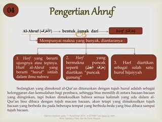 04 Pengertian Ahruf 
 
Al-Ahruf ( الأَحْرُف ) bentuk jamak dari harf ( (حَرْ فٌ 
Mempunyai makna yang banyak, diantaranya : 
1. Harf yang berarti 
ujungnya atau tepinya. 
Hurf al-Ahruf yang 
berarti “huruf” istilah 
dalam ilmu nahwu 
2. Harf yang 
bermakna puncak 
seperti ( (حَرْفٌُ الجَبَل 
diartikan “puncak 
gunung” 
3. Harf diartikan 
sebagai salah satu 
huruf hijaiyyah 
Sedangkan yang dimaksud al-Qur’an diturunkan dengan tujuh huruf adalah sebagai 
kelonggaran dan kemudahan bagi pembaca, sehingga bisa memilih di antara bacaan-bacaan 
yang diinginkan, tapi bukan dimaksudkan bahwa semua kalimah yang ada dalam al- 
Qur’an bisa dibaca dengan tujuh macam bacaan, akan tetapi yang dimaksudkan tujuh 
bacaan yang berbeda itu pada beberapa tempat yang berbeda-beda yang bisa dibaca sampai 
tujuh bacaan. 
Dipresentasikan pada 11 November 2014 di STAIM Tulungagung oleh : 
Ainis Sahdatul Fitria dan Ifa Dewi Masyta 
 