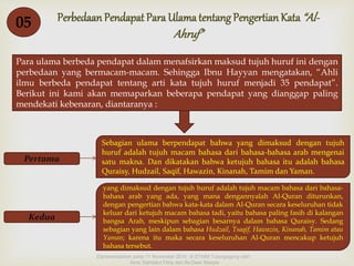 Perbedaan Pendapat Para Ulama tentang Pengertian Kata “Al- 
Ahruf” 
 
05 
Para ulama berbeda pendapat dalam menafsirkan maksud tujuh huruf ini dengan 
perbedaan yang bermacam-macam. Sehingga Ibnu Hayyan mengatakan, “Ahli 
ilmu berbeda pendapat tentang arti kata tujuh huruf menjadi 35 pendapat”. 
Berikut ini kami akan memaparkan beberapa pendapat yang dianggap paling 
mendekati kebenaran, diantaranya : 
Pertama 
Sebagian ulama berpendapat bahwa yang dimaksud dengan tujuh 
huruf adalah tujuh macam bahasa dari bahasa-bahasa arab mengenai 
satu makna. Dan dikatakan bahwa ketujuh bahasa itu adalah bahasa 
Quraisy, Hudzail, Saqif, Hawazin, Kinanah, Tamim dan Yaman. 
Kedua 
yang dimaksud dengan tujuh huruf adalah tujuh macam bahasa dari bahasa-bahasa 
arab yang ada, yang mana dengannyalah Al-Quran diturunkan, 
dengan pengertian bahwa kata-kata dalam Al-Quran secara keseluruhan tidak 
keluar dari ketujuh macam bahasa tadi, yaitu bahasa paling fasih di kalangan 
bangsa Arab, meskipun sebagian besarnya dalam bahasa Quraisy. Sedang 
sebagian yang lain dalam bahasa Hudzail, Tsaqif, Hawazin, Kinanah, Tamim atau 
Yaman; karena itu maka secara keseluruhan Al-Quran mencakup ketujuh 
bahasa tersebut. 
Dipresentasikan pada 11 November 2014 di STAIM Tulungagung oleh : 
Ainis Sahdatul Fitria dan Ifa Dewi Masyta 
 