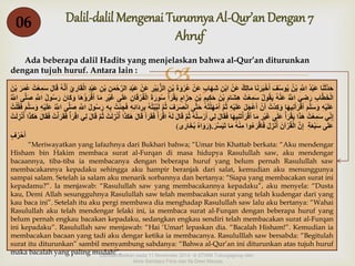 Dalil-dalil Mengenai Turunnya Al-Qur’an Dengan 7 
Ahruf 
 
06 
Ada beberapa dalil Hadits yang menjelaskan bahwa al-Qur’an diturunkan 
dengan tujuh huruf. Antara lain : 
حَدَّثَنَا عَبْدٌُ اللٌَِّّ بْنٌُ يُوسُفٌَ أَخْبَرَنَا مَالِ كٌ عَنٌْ ابْنٌِ شِهَا بٌ عَنٌْ عُرْوَةٌَ بْنٌِ الزُّبٌَيْرٌِ عَنٌْ عَبْدٌِ الرَّحْمَنٌِ بْنٌِ عَبْ دٌ الْقَارِ يٌِ أَنَّهٌُ قَالٌَ سَمٌِعْتٌُ عُمَرٌَ بْنٌَ 
الْخَطَّابٌِ رَضِيٌَ اللٌَُّّ عَنْهٌُ يَقُولٌُ سَمِعْتٌُ هِشَامٌَ بْنٌَ حَكِيمٌِ بْنٌِ حِزَا مٌ يَقْرَأٌُ سُورَةٌَ الْفُرْقَانٌِ عَلَى غَيْرٌِ مَا أَقْرَؤُهَا وَكَانٌَ رَسُولٌُ اللٌَِّّ صَلَّى اللٌَُّّ 
عَلَيْهٌِ وَسَلَّمٌَ أَقْرَأَنِيهَا وَكِدْتٌُ أَنٌْ أَعْجَلٌَ عَلَيْهٌِ ثُمٌَّ أَمْهَلْتُهٌُ حَتَّى انْصَرَفٌَ ثٌُمٌَّ لَبَّبْتُهٌُ بِرِدَائِهٌِ فَجِئْتٌُ بِهٌِ رَسُولٌَ اللٌَِّّ صَلَّى اللٌَُّّ عَلَيْهٌِ وَسَلَّمٌَ فَقُلْتٌُ 
إِن ي سَمِعْتٌُ هَذَا يَقْرَأٌُ عَلَى غَيْرٌِ مَا أَقْرَأْتَنِيهَا فَقَالٌَ لِي أَرْسِلْهٌُ ثُمٌَّ قَالٌَ لَهٌُ اقٌْرَأٌْ فَقَرَأٌَ قَالٌَ هَكَذَا أُنْزِلَتٌْ ثُمٌَّ قَالٌَ لِي اقْرَأٌْ فَقَرَأْتٌُ فَقَالٌَ هَكَذَا أُنْزِلَتٌْ 
عَلَى سَبْعَةٌِ إِنٌَّ الْقُرْآنٌَ أُنْزِلٌَ فَاقْرَءُوا مِنْهٌُ مَا تَيَسَّرٌَ.)رَوَاهٌُ بُخَارِى( 
أَحْرُ فٌ 
“Meriwayatkan yang lafazhnya dari Bukhari bahwa; “Umar bin Khattab berkata: “Aku mendengar 
Hisham bin Hakim membaca surat al-Furqan di masa hidupya Rasulullah saw, aku mendengar 
bacaannya, tiba-tiba ia membacanya dengan beberapa huruf yang belum pernah Rasulullah saw 
membacakannya kepadaku sehingga aku hampir beranjak dari salat, kemudian aku menunggunya 
sampai salam. Setelah ia salam aku menarik sorbannya dan bertanya: “Siapa yang membacakan surat ini 
kepadamu?”. Ia menjawab: “Rasulullah saw yang membacakannya kepadaku”, aku menyela: “Dusta 
kau, Demi Allah sesungguhnya Rasulullah saw telah membacakan surat yang telah kudengar dari yang 
kau baca ini”. Setelah itu aku pergi membawa dia menghadap Rasulullah saw lalu aku bertanya: “Wahai 
Rasulullah aku telah mendengar lelaki ini, ia membaca surat al-Furqan dengan beberapa huruf yang 
belum pernah engkau bacakan kepadaku, sedangkan engkau sendiri telah membacakan surat al-Furqan 
ini kepadaku”. Rasulullah saw menjawab: “Hai ‘Umar! lepaskan dia. “Bacalah Hisham!”. Kemudian ia 
membacakan bacaan yang tadi aku dengar ketika ia membacanya. Rasululllah saw bersabda: “Begitulah 
surat itu diturunkan” sambil menyambung sabdanya: “Bahwa al-Qur’an ini diturunkan atas tujuh huruf 
maka bacalah yang paling mudah!”. Dipresentasikan pada 11 November 2014 di STAIM Tulungagung oleh : 
Ainis Sahdatul Fitria dan Ifa Dewi Masyta 
 