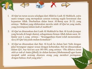1. Al-Qur’an turun secara sekaligus dari Allah ke Lauh Al-Mahfuzh, yaitu
suatu tempat yang merupakan catatan tentang segala ketentuan dan
kepastian Allah. Disebutkan dalan Surat Al-Buruj ayat 21-22, yang
artinya: “Bahkan yang didustakan mereka ialah Al-Qur’an yang mulia,
yang (tersimpan) dalam lauh al-mahfuzh”.
2. Al-Qur’an diturunkan dari Lauh Al-Mahfuzh ke Bait Al-Izzah (tempat
yang berada di langit dunia), sebagaimana firman Allah dalam surat Al-
Qadar ayat 1, yang artinya : ”Sesungguhnya Kami telah menurunkan-
nya (Al-Qur’an) pada malam kemuliaan”.
3. Al-Qur’an diturunkan dari Bait Al-Izzah ke dalam hati Nabi dengan
jalan berangsur-angsur sesuai dengan kebutuhan. Hal ini diisyaratjkan
dalam Q.S. Asy-Syu’ara ayat 193-195, yang artinya: “Dia dibawa turun
oleh ar-ruh al-Amin (Jibril), ke dalam hatimu (Muhammad) agar kamu
menjadi salah seorang diantara orang yang memberi peringatan,
dengan bahasa Arab yang jelas”.
 