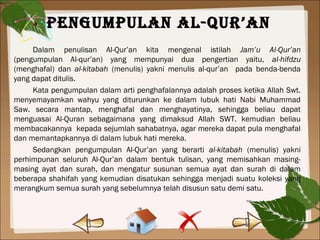 PengumPulan al-Qur’an
Dalam penulisan Al-Qur’an kita mengenal istilah Jam’u Al-Qur’an
(pengumpulan Al-qur’an) yang mempunyai dua pengertian yaitu, al-hifdzu
(menghafal) dan al-kitabah (menulis) yakni menulis al-qur’an pada benda-benda
yang dapat ditulis.
Kata pengumpulan dalam arti penghafalannya adalah proses ketika Allah Swt.
menyemayamkan wahyu yang diturunkan ke dalam lubuk hati Nabi Muhammad
Saw. secara mantap, menghafal dan menghayatinya, sehingga beliau dapat
menguasai Al-Quran sebagaimana yang dimaksud Allah SWT. kemudian beliau
membacakannya kepada sejumlah sahabatnya, agar mereka dapat pula menghafal
dan memantapkannya di dalam lubuk hati mereka.
Sedangkan pengumpulan Al-Qur’an yang berarti al-kitabah (menulis) yakni
perhimpunan seluruh Al-Qur’an dalam bentuk tulisan, yang memisahkan masing-
masing ayat dan surah, dan mengatur susunan semua ayat dan surah di dalam
beberapa shahifah yang kemudian disatukan sehingga menjadi suatu koleksi yang
merangkum semua surah yang sebelumnya telah disusun satu demi satu.
 