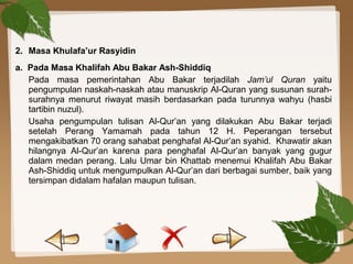 2. Masa Khulafa’ur Rasyidin
a. Pada Masa Khalifah Abu Bakar Ash-Shiddiq
Pada masa pemerintahan Abu Bakar terjadilah Jam’ul Quran yaitu
pengumpulan naskah-naskah atau manuskrip Al-Quran yang susunan surah-
surahnya menurut riwayat masih berdasarkan pada turunnya wahyu (hasbi
tartibin nuzul).
Usaha pengumpulan tulisan Al-Qur’an yang dilakukan Abu Bakar terjadi
setelah Perang Yamamah pada tahun 12 H. Peperangan tersebut
mengakibatkan 70 orang sahabat penghafal Al-Qur’an syahid. Khawatir akan
hilangnya Al-Qur’an karena para penghafal Al-Qur’an banyak yang gugur
dalam medan perang. Lalu Umar bin Khattab menemui Khalifah Abu Bakar
Ash-Shiddiq untuk mengumpulkan Al-Qur’an dari berbagai sumber, baik yang
tersimpan didalam hafalan maupun tulisan.
 