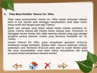 b. Pada Masa Khalifah ‘Utsman bin ‘Affan
Pada masa pemerintahan Usman bin ‘Affan terjadi perluasan wilayah
islam di luar Jazirah arab sehingga menyebabkan umat islam bukan
hanya terdiri dari bangsa arab saja (’Ajamy).
Salah satu dampak yang terjadi adalah ketika mereka membaca Al-
Quran, karena bahasa asli mereka bukan bahasa arab. Fenomena ini
ditanggapi secara cerdas oleh salah seorang sahabat yang juga sebagai
panglima perang pasukan muslim yang bernama Hudzaifah bin Al-
Yaman.
Inisiatif ‘Utsman bin ‘Affan untuk menyatukan penulisan Al-Qur’an
tampaknya sangat beralasan. Betapa tidak, menurut beberapa riwayat,
perbedaan cara membaca Al-Qur’an pada saat itu sudah berada pada
titik yang menyebabkan umat Islam saling menyalahkan dan pada
ujungnya terjadi perselisihan diantara mereka.
 