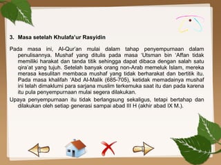 3. Masa setelah Khulafa’ur Rasyidin
Pada masa ini, Al-Qur’an mulai dalam tahap penyempurnaan dalam
penulisannya. Mushaf yang ditulis pada masa ‘Utsman bin ‘Affan tidak
memiliki harakat dan tanda titik sehingga dapat dibaca dengan salah satu
qira’at yang tujuh. Setelah banyak orang non-Arab memeluk Islam, mereka
merasa kesulitan membaca mushaf yang tidak berharakat dan bertitik itu.
Pada masa khalifah ‘Abd Al-Malik (685-705), ketidak memadainya mushaf
ini telah dimaklumi para sarjana muslim terkemuka saat itu dan pada karena
itu pula penyempurnaan mulai segera dilakukan.
Upaya penyempurnaan itu tidak berlangsung sekaligus, tetapi bertahap dan
dilakukan oleh setiap generasi sampai abad III H (akhir abad IX M.).
 
