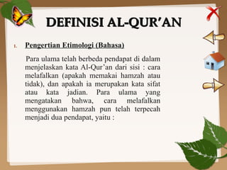 DEFINISI AL-QUR’ANDEFINISI AL-QUR’AN
1. Pengertian Etimologi (Bahasa)
Para ulama telah berbeda pendapat di dalam
menjelaskan kata Al-Qur’an dari sisi : cara
melafalkan (apakah memakai hamzah atau
tidak), dan apakah ia merupakan kata sifat
atau kata jadian. Para ulama yang
mengatakan bahwa, cara melafalkan
menggunakan hamzah pun telah terpecah
menjadi dua pendapat, yaitu :
 