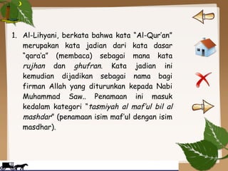 1. Al-Lihyani, berkata bahwa kata “Al-Qur’an”
merupakan kata jadian dari kata dasar
“qara’a” (membaca) sebagai mana kata
rujhan dan ghufran. Kata jadian ini
kemudian dijadikan sebagai nama bagi
firman Allah yang diturunkan kepada Nabi
Muhammad Saw.. Penamaan ini masuk
kedalam kategori “tasmiyah al maf’ul bil al
mashdar” (penamaan isim maf’ul dengan isim
masdhar).
 