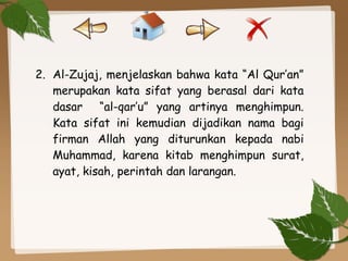 2. Al-Zujaj, menjelaskan bahwa kata “Al Qur’an”
merupakan kata sifat yang berasal dari kata
dasar “al-qar’u” yang artinya menghimpun.
Kata sifat ini kemudian dijadikan nama bagi
firman Allah yang diturunkan kepada nabi
Muhammad, karena kitab menghimpun surat,
ayat, kisah, perintah dan larangan.
 