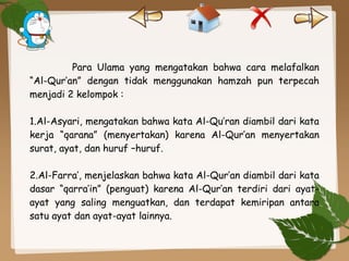 Para Ulama yang mengatakan bahwa cara melafalkan
“Al-Qur’an” dengan tidak menggunakan hamzah pun terpecah
menjadi 2 kelompok :
1.Al-Asyari, mengatakan bahwa kata Al-Qu’ran diambil dari kata
kerja “qarana” (menyertakan) karena Al-Qur’an menyertakan
surat, ayat, dan huruf –huruf.
2.Al-Farra’, menjelaskan bahwa kata Al-Qur’an diambil dari kata
dasar “qarra’in” (penguat) karena Al-Qur’an terdiri dari ayat-
ayat yang saling menguatkan, dan terdapat kemiripan antara
satu ayat dan ayat-ayat lainnya.
 