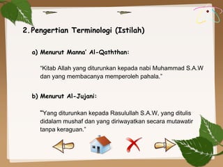 a) Menurut Manna’ Al-Qaththan:
“Kitab Allah yang diturunkan kepada nabi Muhammad S.A.W
dan yang membacanya memperoleh pahala.”
 
b) Menurut Al-Jujani:
“Yang diturunkan kepada Rasulullah S.A.W, yang ditulis
didalam mushaf dan yang diriwayatkan secara mutawatir
tanpa keraguan.”
2.Pengertian Terminologi (Istilah)
 