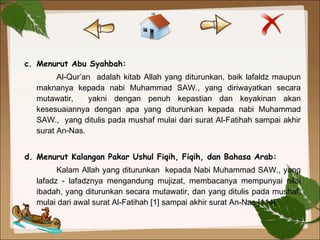 c. Menurut Abu Syahbah:
Al-Qur’an adalah kitab Allah yang diturunkan, baik lafaldz maupun
maknanya kepada nabi Muhammad SAW., yang diriwayatkan secara
mutawatir, yakni dengan penuh kepastian dan keyakinan akan
kesesuaiannya dengan apa yang diturunkan kepada nabi Muhammad
SAW., yang ditulis pada mushaf mulai dari surat Al-Fatihah sampai akhir
surat An-Nas.
 
d. Menurut Kalangan Pakar Ushul Fiqih, Fiqih, dan Bahasa Arab:
Kalam Allah yang diturunkan kepada Nabi Muhammad SAW., yang
lafadz - lafadznya mengandung mujizat, membacanya mempunyai nilai
ibadah, yang diturunkan secara mutawatir, dan yang ditulis pada mushaf,
mulai dari awal surat Al-Fatihah [1] sampai akhir surat An-Nas [114].
 