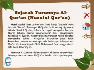 Sejarah Turunnya Al-
Qur’an (Nuzulul Qur’an)
Nuzul adalah kata jadian dari kata kerja “Nazala” yang
berarti “Turun”. Turunnya Al-Qur’an lebih sering digunakan
istilah Nuzulul Qur’an, bahkan terdapat peringatan Nuzulul
Qur’an sebagai bentuk penghormatan dan pengagungan
terhadap Al-Qur’an. Kebanyakan masyarakat hanya sebatas
mengetahui bahwa Al-Qur’an diturunkan pada Bulan
Ramadhan, namun sebenarnya ada beberapa tahapan Al-
Qur’an itu turun kepada Nabi Muhammad Saw. hingga dapat
kita baca sekarang ini.
Menurut Al-Zarqani dalam manahil Al-Irfan berpendapat
bahwa proses turunnya Al-Qur’an terdiri atas tiga tahapan:
 