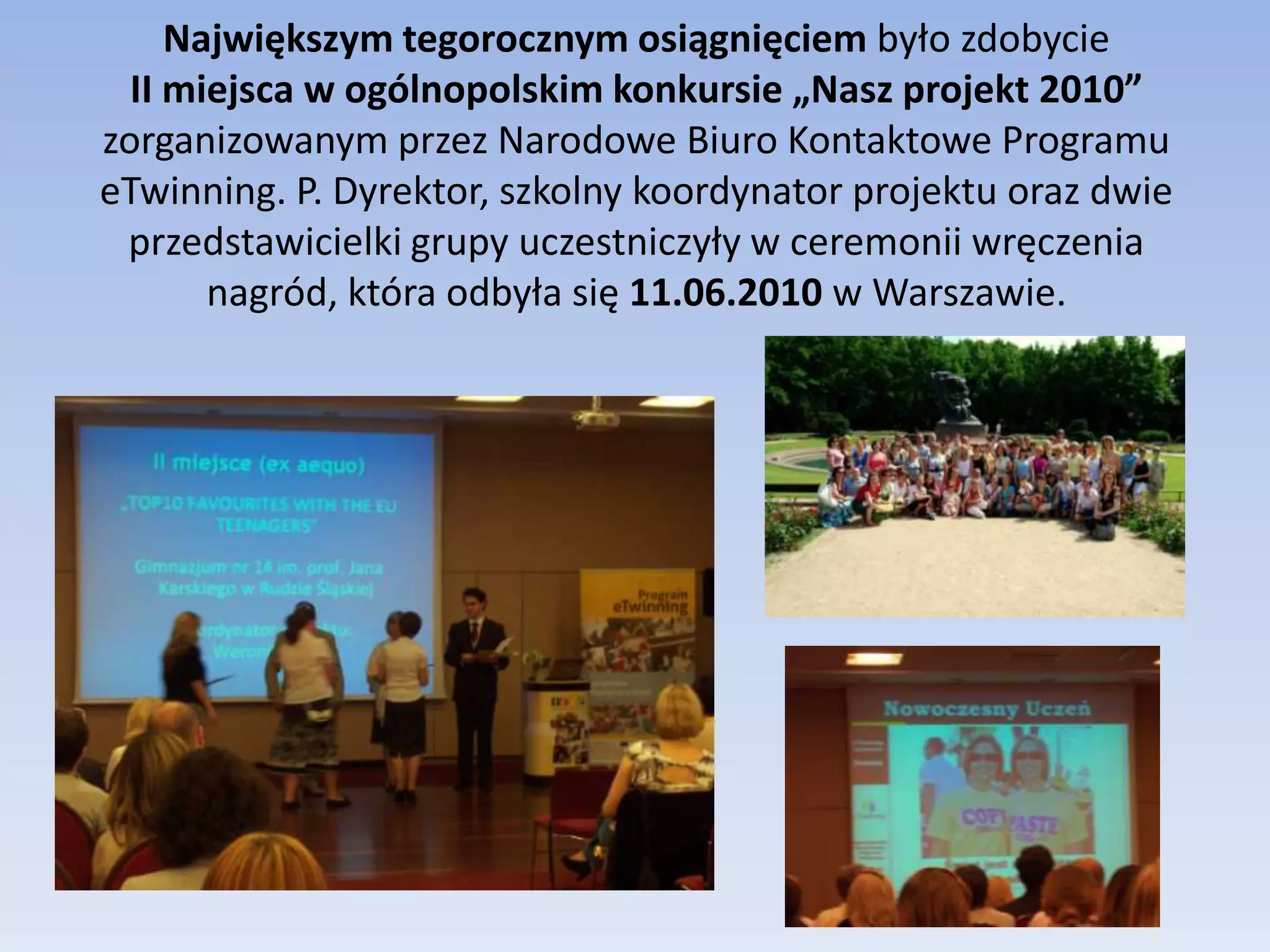 Największym tegorocznym osiągnięciem było zdobycie                                    II miejsca w ogólnopolskim konkursie „Nasz projekt 2010” zorganizowanym przez Narodowe Biuro Kontaktowe Programu eTwinning. P. Dyrektor, szkolny koordynator projektu oraz dwie przedstawicielki grupy uczestniczyły w ceremonii wręczenia nagród, która odbyła się 11.06.2010 w Warszawie. 