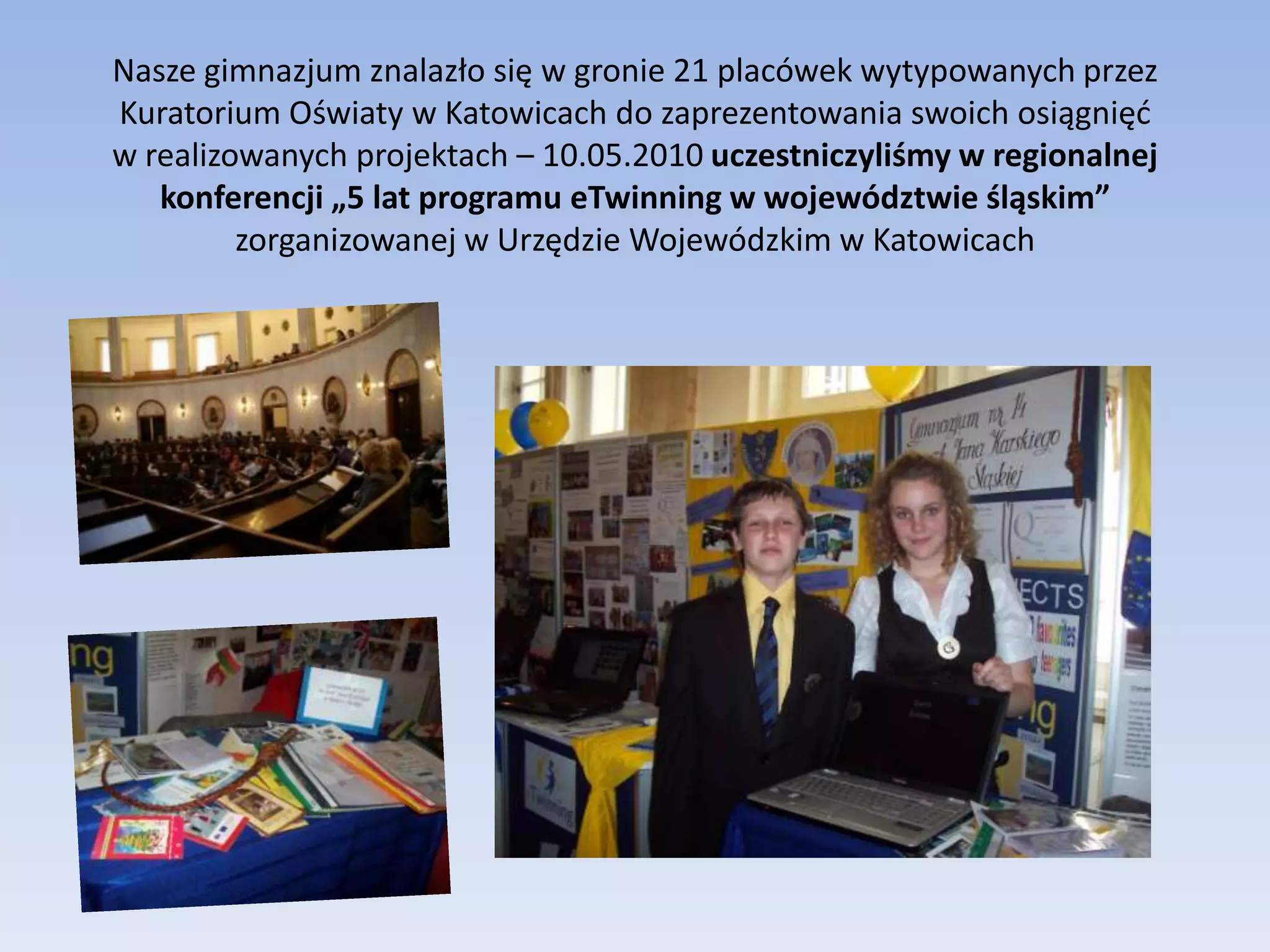 Nasze gimnazjum znalazło się w gronie 21 placówek wytypowanych przez Kuratorium Oświaty w Katowicach do zaprezentowania swoich osiągnięć w realizowanych projektach – 10.05.2010 uczestniczyliśmy w regionalnej konferencji „5 lat programu eTwinning w województwie śląskim” zorganizowanej w Urzędzie Wojewódzkim w Katowicach