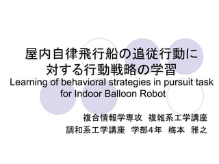 屋内自律飛行船の追従行動に
     対する行動戦略の学習
Learning of behavioral strategies in pursuit task
            for Indoor Balloon Robot

               複合情報学専攻 複雑系工学講座
             調和系工学講座 学部４年 梅本 雅之
 