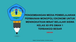 PENGEMBANGAN MEDIA PEMBELAJARAN
PERMAINAN MONOPOLI EKONOMI UNTUK
MENINGKATKAN MINAT BELAJAR SISWA
KELAS XII IPS SMAN 1
TERBANGGI BESAR
UMIHANI
Magister Teknologi Pendidikan. Universitas Lampung
 