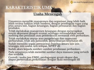 KARAKTERISTIK UMK
Usaha Menengah
• Umumnya memiliki manajemen dan organisasi yang lebih baik,
lebih teratur bahkan lebih modern, dengan pembagian tugas yang
jelas antara lain, bagian keuangan, bagian pemasaran dan bagian
produksi;
• Telah melakukan manajemen keuangan dengan menerapkan
sistem akuntansi dengan teratur, sehingga memudahkan untuk
auditing dan penilaian atau pemeriksaan termasuk oleh perbankan;
• Telah melakukan aturan atau pengelolaan dan organisasi
perburuhan, telah ada Jamsostek, pemeliharaan kesehatan dll;
• Sudah memiliki segala persyaratan legalitas antara lain izin
tetangga, izin usaha, izin tempat, NPWP dll
• Sudah akses kepada sumber-sumber pendanaan perbankan;
• Pada umumnya telah memiliki sumber daya manusia yang terlatih
dan terdidik.
• Contoh : usaha jasa EMKL,perdagangan grosir ekspor dan
impor,perternakan,perkebunan dengan skala menengah dll
 