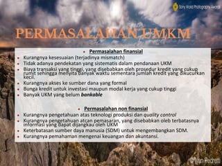 PERMASALAHAN UMKM
● Permasalahan finansial
● Kurangnya kesesuaian (terjadinya mismatch)
● Tidak adanya pendekatan yang sistematis dalam pendanaan UKM
● Biaya transaksi yang tinggi, yang disebabkan oleh prosedur kredit yang cukup
rumit sehingga menyita banyak waktu sementara jumlah kredit yang dikucurkan
kecil.
● Kurangnya akses ke sumber dana yang formal
● Bunga kredit untuk investasi maupun modal kerja yang cukup tinggi
● Banyak UKM yang belum bankable
● Permasalahan non finansial
● Kurangnya pengetahuan atas teknologi produksi dan quality control
● Kurangnya pengetahuan atcan pemasaran, yang disebabkan oleb terbatasnya
informasi yang dapat dijangkau oleh UKM
● Keterbatasan sumber daya manusia (SDM) untuk mengembangkan SDM.
● Kurangnya pemahaman mengenai keuangan dan akuntansi.
 