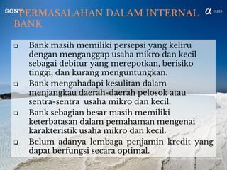 PERMASALAHAN DALAM INTERNAL
BANK
❑ Bank masih memiliki persepsi yang keliru
dengan menganggap usaha mikro dan kecil
sebagai debitur yang merepotkan, berisiko
tinggi, dan kurang menguntungkan.
❑ Bank mengahadapi kesulitan dalam
menjangkau daerah-daerah pelosok atau
sentra-sentra usaha mikro dan kecil.
❑ Bank sebagian besar masih memiliki
keterbatasan dalam pemahaman mengenai
karakteristik usaha mikro dan kecil.
❑ Belum adanya lembaga penjamin kredit yang
dapat berfungsi secara optimal.
 